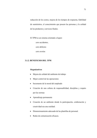 71
reducción de los costos, mejora de los tiempos de respuesta, fiabilidad
de suministros, el conocimiento que poseen las personas y la calidad
de los productos y servicios finales.
El TPM es un sistema orientado a lograr:
cero accidentes,
cero defectos
cero averías
3.1.2. BENEFICIOS DEL TPM
Organizativos
• Mejora de calidad del ambiente de trabajo
• Mejor control de las operaciones
• Incremento de la moral del empleado
• Creación de una cultura de responsabilidad, disciplina y respeto
por las normas
• Aprendizaje permanente
• Creación de un ambiente donde la participación, colaboración y
creatividad sea una realidad.
• Dimensionamiento adecuado de las plantillas de personal.
• Redes de comunicación eficaces.
 
