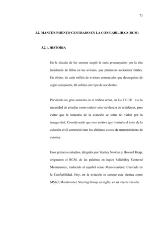 73
3.2. MANTENIMIENTO CENTRADO EN LA CONFIABILIDAD (RCM)
3.2.1. HISTORIA
En la década de los sesenta surgió la seria preocupación por la alta
incidencia de fallas en los aviones, que producían accidentes fatales.
En efecto, de cada millón de aviones comerciales que despegaban de
algún aeropuerto, 60 sufrían este tipo de accidentes.
Previendo un gran aumento en el tráfico aéreo, en los EE.UU. vio la
necesidad de estudiar como reducir esta incidencia de accidentes, para
evitar que la industria de la aviación se torne no viable por la
inseguridad. Considerando que otro motivo que limitaría el éxito de la
aviación civil comercial eran los altísimos costos de mantenimiento de
aviones.
Esos primeros estudios, dirigidos por Stanley Nowlan y Howard Heap,
originaron el RCM, de las palabras en inglés Reliability Centered
Maintenance, traducido al español como Mantenimiento Centrado en
la Confiabilidad. Hoy, en la aviación se conoce esta técnica como
MSG3, Maintenance Steering Group en inglés, en su tercera versión.
 
