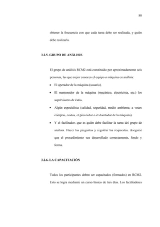 80
obtener la frecuencia con que cada tarea debe ser realizada, y quién
debe realizarla.
3.2.5. GRUPO DE ANÁLISIS
El grupo de análisis RCM2 está constituido por aproximadamente seis
personas, las que mejor conocen el equipo o máquina en análisis:
• El operador de la máquina (usuario).
• El mantenedor de la máquina (mecánico, electricista, etc.) los
supervisores de éstos.
• Algún especialista (calidad, seguridad, medio ambiente, a veces
compras, costos, el proveedor o el diseñador de la máquina).
• Y el facilitador, que es quién debe facilitar la tarea del grupo de
análisis. Hacer las preguntas y registrar las respuestas. Asegurar
que el procedimiento sea desarrollado correctamente, fondo y
forma.
3.2.6. LA CAPACITACIÓN
Todos los participantes deben ser capacitados (formados) en RCM2.
Esto se logra mediante un curso básico de tres días. Los facilitadores
 