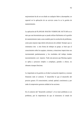 92
mejoramiento ha de ser un aliado en cualquier labor a desempeñar, en
especial en la aplicación de un servicio como lo es la gestión de
mantenimiento.
La aplicación de PLANEAR /HACER /VERIFICAR /ACTUAR no es
más que una herramienta que se puede utilizar fácilmente en la gestión
de mantenimiento tanto como modelo para la resolución de problemas,
como para mejorar algo dentro del proceso de calidad. Siempre que se
sistematice ésta u otra forma de trabajar en grupo, se hará que el
conocimiento sobre los equipos, sistemas y situaciones imprevistas sea
incrementado paulatinamente y los resultados del trabajo tiendan
necesariamente a ser mejores. Todo este proceso que Deming sugiere
se aplica a procesos simples o complejos, grandes o chicos, no
obstante siempre funciona.
Lo importante en la gestión es olvidar la actuación impulsiva y razonar
fríamente todo el contexto. Y desarrollar lo que el desarrollo del
proceso genere. El conocimiento, actitud, aptitud, consistencia y por
ende el compromiso generan calidad en las acciones.
En el contexto del "desarrollo continuo", el no tener problema es un
problema, por la importancia de que al alcanzarse el estado de
 
