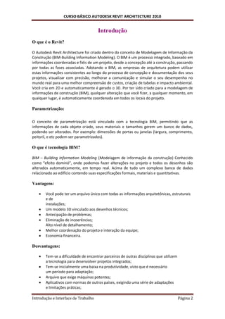 CURSO BÁSICO AUTODESK REVIT ARCHITECTURE 2010


                                      Introdução
O que é o Revit?

O Autodesk Revit Architecture foi criado dentro do conceito de Modelagem de Informação da
Construção (BIM-Building Information Modeling). O BIM é um processo integrado, baseado em
informações coordenadas e fiéis de um projeto, desde a concepção até a construção, passando
por todas as fases associadas. Adotando o BIM, as empresas de arquitetura podem utilizar
estas informações consistentes ao longo do processo de concepção e documentação dos seus
projetos, visualizar com precisão, melhorar a comunicação e simular o seu desempenho no
mundo real para uma melhor compreensão de custos, criação de tabelas e impacto ambiental.
Você cria em 2D e automaticamente é gerado o 3D. Por ter sido criado para a modelagem de
informações de construção (BIM), qualquer alteração que você fizer, a qualquer momento, em
qualquer lugar, é automaticamente coordenada em todos os locais do projeto.

Parametrização:

O conceito de parametrização está vinculado com a tecnologia BIM, permitindo que as
informações de cada objeto criado, seus materiais e tamanhos gerem um banco de dados,
podendo ser alterados. Por exemplo: dimensões de portas ou janelas (largura, comprimento,
peitoril, e etc podem ser parametrizados).

O que é tecnologia BIM?

BIM – Building Information Modeling (Modelagem de informação da construção) Conhecido
como “efeito dominó”, onde podemos fazer alterações no projeto e todos os desenhos são
alterados automaticamente, em tempo real. Acima de tudo um complexo banco de dados
relacionado ao edifício contendo suas especificações formais, materiais e quantitativas.

Vantagens:

      Você pode ter um arquivo único com todas as informações arquitetônicas, estruturais
       e de
       instalações;
      Um modelo 3D vinculado aos desenhos técnicos;
      Antecipação de problemas;
      Eliminação de incoerências;
       Alto nível de detalhamento;
      Melhor coordenação do projeto e interação da equipe;
      Economia financeira.

Desvantagens:

      Tem-se a dificuldade de encontrar parceiros de outras disciplinas que utilizem
       a tecnologia para desenvolver projetos integrados;
      Tem-se inicialmente uma baixa na produtividade, visto que é necessário
       um período para adaptação;
      Arquivo que exige máquinas potentes;
      Aplicativos com normas de outros países, exigindo uma série de adaptações
       e limitações práticas;

Introdução e Interface de Trabalho                                                      Página 2
 