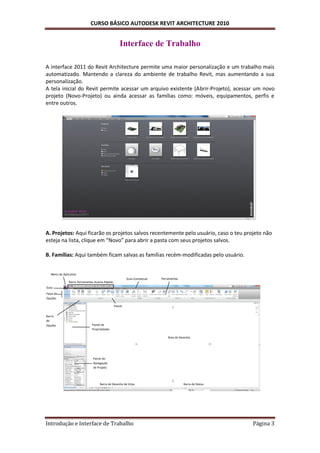 CURSO BÁSICO AUTODESK REVIT ARCHITECTURE 2010


                                                     Interface de Trabalho

A interface 2011 do Revit Architecture permite uma maior personalização e um trabalho mais
automatizado. Mantendo a clareza do ambiente de trabalho Revit, mas aumentando a sua
personalização.
A tela inicial do Revit permite acessar um arquivo existente (Abrir-Projeto), acessar um novo
projeto (Novo-Projeto) ou ainda acessar as famílias como: móveis, equipamentos, perfis e
entre outros.




A. Projetos: Aqui ficarão os projetos salvos recentemente pelo usuário, caso o teu projeto não
esteja na lista, clique em “Novo” para abrir a pasta com seus projetos salvos.

B. Famílias: Aqui também ficam salvas as famílias recém-modificadas pelo usuário.


   Menu do Aplicativo
                                                          Guia Contextual   Ferramentas
               Barra Ferramentas Acesso Rápido
Guia
Faixa de
Opções

                                                 Painel


Barra
de
Opções                         Painel de
                               Propriedades

                                                                                Área de Desenho




                                Painel de
                                Navegação
                                de Projeto




                                    Barra de Desenho de Vista                             Barra de Status




Introdução e Interface de Trabalho                                                                          Página 3
 