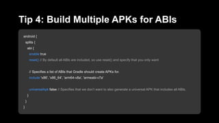 android {
splits {
abi {
enable true
reset() // By default all ABIs are included, so use reset() and specify that you only want
// Specifies a list of ABIs that Gradle should create APKs for.
include 'x86', 'x86_64', 'arm64-v8a', 'armeabi-v7a'
universalApk false // Specifies that we don’t want to also generate a universal APK that includes all ABIs.
}
}
}
Tip 4: Build Multiple APKs for ABIs
 