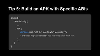 android {
defaultConfig {
...
ndk {
abiFilters 'x86', 'x86_64', 'arm64-v8a', 'armeabi-v7a'
// armeabi, mips and mips64 has removed since NDK r17
}
}
}
Tip 5: Build an APK with Specific ABIs
 