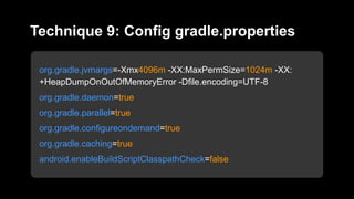 org.gradle.jvmargs=-Xmx4096m -XX:MaxPermSize=1024m -XX:
+HeapDumpOnOutOfMemoryError -Dfile.encoding=UTF-8
org.gradle.daemon=true
org.gradle.parallel=true
org.gradle.configureondemand=true
org.gradle.caching=true
android.enableBuildScriptClasspathCheck=false
Technique 9: Config gradle.properties
 