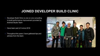 JOINED DEVELOPER BUILD CLINIC
● Developer Build Clinic is one on one consulting
in build performance improvement provided by
Android Studio Team 
● Have been part of it since 2016 
● Throughout the years I have gathered tips and
advises from the team
 