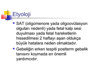 Etyoloji




SAT (oligomenore yada oligoovülasyon
olguları nedenli) yada fetal kalp sesi
duyulması yada fetal hareketlerin
hissedilmesi 2 haftayı aşan oldukça
büyük hatalara neden olmaktadır.
Gebeliğin erken tespiti postterm gebelik
tanısını koymada en önemli
yardımcıdır.

 