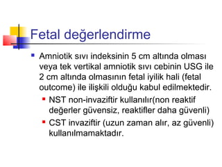 Fetal değerlendirme


Amniotik sıvı indeksinin 5 cm altında olması
veya tek vertikal amniotik sıvı cebinin USG ile
2 cm altında olmasının fetal iyilik hali (fetal
outcome) ile ilişkili olduğu kabul edilmektedir.
 NST non-invaziftir kullanılır(non reaktif
değerler güvensiz, reaktifler daha güvenli)
 CST invaziftir (uzun zaman alır, az güvenli)
kullanılmamaktadır.

 