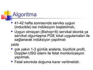 Algoritma
41-42 hafta sonrasında serviks uygun
(inducible) ise indüksiyon başlatılmalı,
 Uygun olmayan (Bishop<6) servikal skorda ya
servikal olgunlaşma PGE lokal uygulamaları ile
sağlanarak indüksiyon yapılmalı
yada
 çok yakın 1-3 günlük aralarla, biyofizik profil,
Doppler-USG izlemi ile fetal monitorizasyon
yapılmalı,
 Fetal sıkıntıda doğuma karar verilmelidir.


 