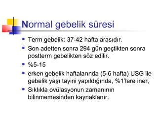 Normal gebelik süresi








Term gebelik: 37-42 hafta arasıdır.
Son adetten sonra 294 gün geçtikten sonra
postterm gebelikten söz edilir.
%5-15
erken gebelik haftalarında (5-6 hafta) USG ile
gebelik yaşı tayini yapıldığında, %1’lere iner,
Sıklıkla ovülasyonun zamanının
bilinmemesinden kaynaklanır.

 