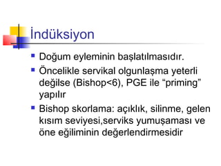 İndüksiyon





Doğum eyleminin başlatılmasıdır.
Öncelikle servikal olgunlaşma yeterli
değilse (Bishop<6), PGE ile “priming”
yapılır
Bishop skorlama: açıklık, silinme, gelen
kısım seviyesi,serviks yumuşaması ve
öne eğiliminin değerlendirmesidir

 