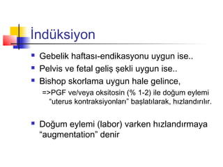 İndüksiyon




Gebelik haftası-endikasyonu uygun ise..
Pelvis ve fetal geliş şekli uygun ise..
Bishop skorlama uygun hale gelince,
=>PGF ve/veya oksitosin (% 1-2) ile doğum eylemi
“uterus kontraksiyonları” başlatılarak, hızlandırılır.



Doğum eylemi (labor) varken hızlandırmaya
“augmentation” denir

 