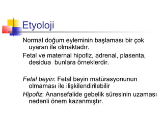 Etyoloji
Normal doğum eyleminin başlaması bir çok
uyaran ile olmaktadır.
Fetal ve maternal hipofiz, adrenal, plasenta,
desidua bunlara örneklerdir.
Fetal beyin: Fetal beyin matürasyonunun
olmaması ile ilişkilendirilebilir
Hipofiz: Anansefalide gebelik süresinin uzaması
nedenli önem kazanmıştır.

 