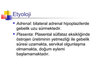 Etyoloji




Adrenal: bilateral adrenal hipoplazilerde
gebelik uzu sürmektedir.
Plasenta: Plasental sülfataz eksikliğinde
östrojen üretiminin yetmezliği ile gebelik
süresi uzamakta, servikal olgunlaşma
olmamakta, doğum eylemi
başlamamaktadır.

 