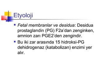 Etyoloji




Fetal membranlar ve desidua: Desidua
prostaglandin (PG) F2a’dan zenginken,
amnion zarı PGE2’den zengindir.
Bu iki zar arasında 15 hidroksi-PG
dehidrogenaz (katabolizan) enzimi yer
alır.

 