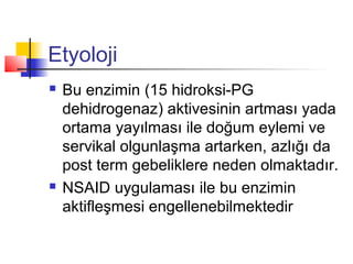 Etyoloji




Bu enzimin (15 hidroksi-PG
dehidrogenaz) aktivesinin artması yada
ortama yayılması ile doğum eylemi ve
servikal olgunlaşma artarken, azlığı da
post term gebeliklere neden olmaktadır.
NSAID uygulaması ile bu enzimin
aktifleşmesi engellenebilmektedir

 