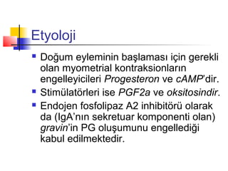 Etyoloji





Doğum eyleminin başlaması için gerekli
olan myometrial kontraksionların
engelleyicileri Progesteron ve cAMP’dir.
Stimülatörleri ise PGF2a ve oksitosindir.
Endojen fosfolipaz A2 inhibitörü olarak
da (IgA’nın sekretuar komponenti olan)
gravin’in PG oluşumunu engellediği
kabul edilmektedir.

 