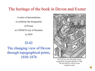 The heritage of the book in Devon and Exeter
D-42
The changing view of Devon
through topographical prints,
1656-1876
A series of presentations
to celebrate the designation
of Exeter
as UNESCO city of literature
in 2019
The book fool, from The ship of fools,
translated by Alexander Barclay in 1509.
The first book by a Devon writer
to appear in print.
 