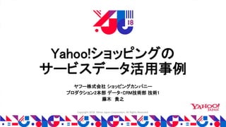 Copyright 2018 Yahoo Japan Corporation. All Rights Reserved.
Yahoo!ショッピングの
サービスデータ活用事例
ヤフー株式会社 ショッピングカンパニー
プロダクション2本部 データ・CRM技術部 技術1
藤木 貴之
 