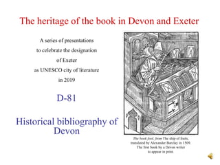 The heritage of the book in Devon and Exeter
D-81
Historical bibliography of
Devon
A series of presentations
to celebrate the designation
of Exeter
as UNESCO city of literature
in 2019
The book fool, from The ship of fools,
translated by Alexander Barclay in 1509.
The first book by a Devon writer
to appear in print.
 