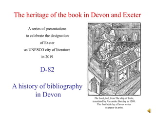 The heritage of the book in Devon and Exeter
D-82
A history of bibliography
in Devon
A series of presentations
to celebrate the designation
of Exeter
as UNESCO city of literature
in 2019
The book fool, from The ship of fools,
translated by Alexander Barclay in 1509.
The first book by a Devon writer
to appear in print.
 