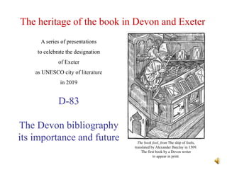 The heritage of the book in Devon and Exeter
D-83
The Devon bibliography
its importance and future
A series of presentations
to celebrate the designation
of Exeter
as UNESCO city of literature
in 2019
The book fool, from The ship of fools,
translated by Alexander Barclay in 1509.
The first book by a Devon writer
to appear in print.
 