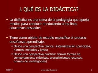 ¿ QUÉ ES LA DIDÁCTICA?
   La didáctica es una rama de la pedagogía que aporta
    medios para conducir al educando a los fines
    educativos deseados.

   Tiene como objeto de estudio específico el proceso
    enseñanza aprendizaje.
      Desde una perspectiva teórica: sistematización (principios,
       normas, métodos y leyes)
      Desde una perspectiva práctica: derivar formas de
       comportamiento (técnicas, procedimientos recursos,
       normas de investigación)

30/06/12                    Universidad Bonaterra                    2
 