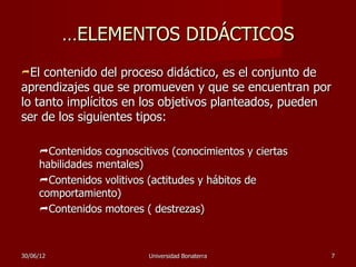 …ELEMENTOS DIDÁCTICOS
El  contenido del proceso didáctico, es el conjunto de
aprendizajes que se promueven y que se encuentran por
lo tanto implícitos en los objetivos planteados, pueden
ser de los siguientes tipos:

     Contenidos cognoscitivos (conocimientos y ciertas
     habilidades mentales)
     Contenidos volitivos (actitudes y hábitos de
     comportamiento)
     Contenidos motores ( destrezas)



30/06/12                   Universidad Bonaterra          7
 
