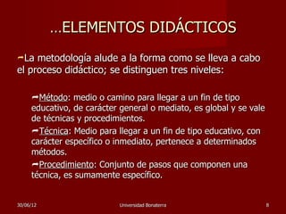 …ELEMENTOS DIDÁCTICOS
La  metodología alude a la forma como se lleva a cabo
el proceso didáctico; se distinguen tres niveles:

     Método: medio o camino para llegar a un fin de tipo
     educativo, de carácter general o mediato, es global y se vale
     de técnicas y procedimientos.
     Técnica: Medio para llegar a un fin de tipo educativo, con
     carácter específico o inmediato, pertenece a determinados
     métodos.
     Procedimiento: Conjunto de pasos que componen una
     técnica, es sumamente específico.


30/06/12                    Universidad Bonaterra                    8
 