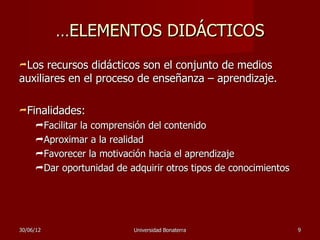 …ELEMENTOS DIDÁCTICOS
Los  recursos didácticos son el conjunto de medios
auxiliares en el proceso de enseñanza – aprendizaje.

Finalidades:
     Facilitar la comprensión del contenido
     Aproximar a la realidad
     Favorecer la motivación hacia el aprendizaje
     Dar oportunidad de adquirir otros tipos de conocimientos




30/06/12                   Universidad Bonaterra                 9
 