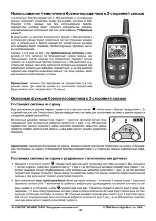 ALLIGATOR “BILARM” D-910 “Инструкция пользователя” © 2004 Saturn High-Tech, Inc. USA
20
Использование 4-кнопочного брелка-передатчика с 2-сторонней связью
4-кнопочный брелок-передатчик с ЖК-дисплеем и 2-сторонней
связью позволяет управлять всеми функциями системы D-910.
Помимо этого, каждый раз при использовании брелка-
передатчика система будет посылать специальные сигналы,
подтверждающие исполнение той или иной команды (“обратная
связь”).
В результате на дисплее 4-кнопочного брелка с ЖК-дисплеем и
2-сторонней связью будет появляться соответствующая индика-
ция, а встроенные в брелок-передатчик миниатюрный динамик
или вибратор будет подавать соответствующие звуковые сигна-
лы подтверждения.
Однако, и это еще не все. При срабатывании системы (неза-
висимо от того, включен ли “Стандартный” режим охраны, или
“Бесшумный” режим охраны) она немедленно передаст сигнал
тревоги на 4-кнопочный брелок-передатчик с ЖК-дисплеем и 2-
сторонней связью, при этом включится встроенный динамик или
заработает встроенный вибратор передатчика, а на ЖК-дисплее
передатчика появится индикация именно той зоны охраны, кото-
рая вызвала срабатывание системы.
Примечание: сигналы подтверждения на передатчике 2-х сто-
ронней связи при нажатии кнопки 3-х кнопочного передатчика
будут включаться с задержкой до 15 секунд.
Основные функции брелка-передатчика с 2-сторонней связью
Постановка системы на охрану
При выключенном режиме охраны нажмите и отпустите кнопку 4-кнопочного брелка передатчика с 2-
стороней связью или 3-кнопочного брелка-передатчика системы для постановки системы в режим охраны и
запирания дверей автомобиля.
Встроенный динамик передатчика подаст 1 короткий звуковой сигнал под-
тверждения (или встроенный вибратор включится 1 раз), а на ЖК-дисплее
передатчика символ открытого замка сменится символом закрытого замка,
появится символ включенной сирены и два раза мигнет символ указателей
поворота.
Примечание: пассивная постановка на охрану, автоматическая повторная постановка на охрану и бесшум-
ная постановка на охрану отображается брелком-передатчиком с 2-сторонней связью аналогичным обра-
зом.
Постановка системы на охрану с раздельным отключением зон датчиков
♦ Нажмите и отпустите кнопку передатчика один раз для постановки системы на охрану. Вы услышите
1 сигнал сирены, указатели поворота мигнут 1 раз и т.д. Встроенный динамик передатчика подаст 1 ко-
роткий звуковой сигнал подтверждения (или встроенный вибратор включится 1 раз), а на ЖК-дисплее
передатчика символ открытого замка сменится символом закрытого замка, появится символ включенной
сирены и два раза мигнет символ указателей поворота.
♦ Для отключения зоны предупреждения обоих датчиков системы – в течение 4 секунд после 1 короткого
звукового сигнала (или 1 включения встроенного вибратора) подтверждения постановки системы на ох-
рану нажмите и отпустите кнопку передатчика еще раз. Указатели поворота мигнут еще 2 раза, под-
тверждая, что зона предупреждения датчика удара и дополнительного датчика будут отключены до сле-
дующей постановки системы на охрану. Встроенный динамик передатчика подаст еще 1 короткий звуко-
вой сигнал подтверждения (или встроенный вибратор включится еще 1 раз), а на ЖК-дисплее передат-
чика два раза мигнет символ указателей поворота.
 