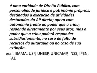 é uma entidade de Direito Público, com
  personalidade jurídica e patrimônio próprios,
  destinados à execução de atividades
  destacadas da AP direta; opera com
  autonomia frente ao poder que a criou;
  responde diretamente por seus atos, mas o
  poder que a criou poderá responder
  subsidiariamente, no caso de falta de
  recursos da autarquia ou no caso de sua
  extinção.
exs.: IBAMA, USP, UNESP, UNICAMP, INSS, IPEN,
  FAE
 