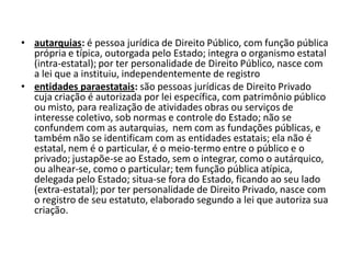 • autarquias: é pessoa jurídica de Direito Público, com função pública
  própria e típica, outorgada pelo Estado; integra o organismo estatal
  (intra-estatal); por ter personalidade de Direito Público, nasce com
  a lei que a instituiu, independentemente de registro
• entidades paraestatais: são pessoas jurídicas de Direito Privado
  cuja criação é autorizada por lei específica, com patrimônio público
  ou misto, para realização de atividades obras ou serviços de
  interesse coletivo, sob normas e controle do Estado; não se
  confundem com as autarquias, nem com as fundações públicas, e
  também não se identificam com as entidades estatais; ela não é
  estatal, nem é o particular, é o meio-termo entre o público e o
  privado; justapõe-se ao Estado, sem o integrar, como o autárquico,
  ou alhear-se, como o particular; tem função pública atípica,
  delegada pelo Estado; situa-se fora do Estado, ficando ao seu lado
  (extra-estatal); por ter personalidade de Direito Privado, nasce com
  o registro de seu estatuto, elaborado segundo a lei que autoriza sua
  criação.
 
