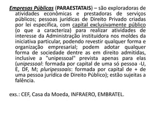 Empresas Públicas (PARAESTATAIS) – são exploradoras de
  atividades econômicas e prestadoras de serviços
  públicos; pessoas jurídicas de Direito Privado criadas
  por lei específica, com capital exclusivamente público
  (o que a caracteriza) para realizar atividades de
  interesse da Administração instituidora nos moldes da
  iniciativa particular, podendo revestir qualquer forma e
  organização empresarial; podem adotar qualquer
  forma de sociedade dentre as em direito admitidas,
  inclusive a "unipessoal" prevista apenas para elas
  (unipessoal: formada por capital de uma só pessoa -U,
  E, DF, M; pluripessoais: formada por capital de + de
  uma pessoa jurídica de Direito Público); estão sujeitas a
  falência.

exs.: CEF, Casa da Moeda, INFRAERO, EMBRATEL.
 