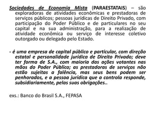 Sociedades de Economia Mista (PARAESTATAIS) – são
  exploradoras de atividades econômicas e prestadoras de
  serviços públicos; pessoas jurídicas de Direito Privado, com
  participação do Poder Público e de particulares no seu
  capital e na sua administração, para a realização de
  atividade econômica ou serviço de interesse coletivo
  outorgado ou delegado pelo Estado.

- é uma empresa de capital público e particular, com direção
   estatal e personalidade jurídica de Direito Privado; deve
   ter forma de S.A., com maioria das ações votantes nas
   mãos do Poder Público; as prestadoras de serviços não
   estão sujeitas a falência, mas seus bens podem ser
   penhorados, e a pessoa jurídica que a controla responde,
   subsidiariamente, pelas suas obrigações..

exs.: Banco do Brasil S.A., FEPASA
 