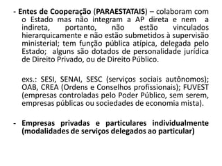 - Entes de Cooperação (PARAESTATAIS) – colaboram com
   o Estado mas não integram a AP direta e nem a
   indireta,     portanto,    não      estão    vinculados
   hierarquicamente e não estão submetidos à supervisão
   ministerial; tem função pública atípica, delegada pelo
   Estado; alguns são dotados de personalidade jurídica
   de Direito Privado, ou de Direito Público.

  exs.: SESI, SENAI, SESC (serviços sociais autônomos);
  OAB, CREA (Ordens e Conselhos profissionais); FUVEST
  (empresas controladas pelo Poder Público, sem serem,
  empresas públicas ou sociedades de economia mista).

- Empresas privadas e particulares individualmente
  (modalidades de serviços delegados ao particular)
 