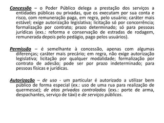 Concessão – o Poder Público delega a prestação dos serviços a
  entidades públicas ou privadas, que os executam por sua conta e
  risco, com remuneração paga, em regra, pelo usuário; caráter mais
  estável; exige autorização legislativa; licitação só por concorrência;
  formalização por contrato; prazo determinado; só para pessoas
  jurídicas (exs.: reforma e conservação de estradas de rodagem,
  remunerada depois pelo pedágio, pago pelos usuários).

Permissão – é semelhante à concessão, apenas com algumas
   diferenças; caráter mais precário; em regra, não exige autorização
   legislativa; licitação por qualquer modalidade; formalização por
   contrato de adesão; pode ser por prazo indeterminado; para
   pessoas físicas e jurídicas.

Autorização – de uso - um particular é autorizado a utilizar bem
  público de forma especial (ex.: uso de uma rua para realização de
  quermesse); de atos privados controlados (exs.: porte de arma,
  despachantes, serviço de táxi) e de serviços públicos.
 