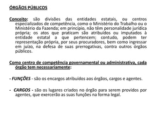 ÓRGÃOS PÚBLICOS

Conceito: são divisões das entidades estatais, ou centros
  especializados de competência, como o Ministério do Trabalho ou o
  Ministério da Fazenda; em princípio, não têm personalidade jurídica
  própria; os atos que praticam são atribuídos ou imputados à
  entidade estatal a que pertencem; contudo, podem ter
  representação própria, por seus procuradores, bem como ingressar
  em juízo, na defesa de suas prerrogativas, contra outros órgãos
  públicos.

Como centro de competência governamental ou administrativa, cada
  órgão tem necessariamente:

- FUNÇÕES - são os encargos atribuídos aos órgãos, cargos e agentes.

- CARGOS - são os lugares criados no órgão para serem providos por
   agentes, que exercerão as suas funções na forma legal.
 