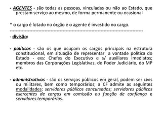 - AGENTES - são todas as pessoas, vinculadas ou não ao Estado, que
   prestam serviço ao mesmo, de forma permanente ou ocasional

* o cargo é lotado no órgão e o agente é investido no cargo.
----------------------------------------------------------------------------------------
- divisão:

- políticos - são os que ocupam os cargos principais na estrutura
   constitucional, em situação de representar a vontade política do
   Estado - exs: Chefes do Executivo e s/ auxiliares imediatos;
   membros das Corporações Legislativas, do Poder Judiciário, do MP
   etc.

- administrativos - são os serviços públicos em geral, podem ser civis
   ou militares, bem como temporários; a CF admite as seguintes
   modalidades: servidores públicos concursados; servidores públicos
   exercentes de cargos em comissão ou função de confiança e
   servidores temporários.
 