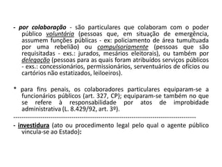 - por colaboração - são particulares que colaboram com o poder
   público voluntária (pessoas que, em situação de emergência,
   assumem funções públicas - ex: policiamento de área tumultuada
   por uma rebelião) ou compulsoriamente (pessoas que são
   requisitadas - exs.: jurados, mesários eleitorais), ou também por
   delegação (pessoas para as quais foram atribuídos serviços públicos
   - exs.: concessionários, permissionários, serventuários de ofícios ou
   cartórios não estatizados, leiloeiros).

* para fins penais, os colaboradores particulares equiparam-se a
    funcionários públicos (art. 327, CP); equiparam-se também no que
    se refere à responsabilidade por atos de improbidade
    administrativa (L. 8.429/92, art. 3º).
----------------------------------------------------------------------------------------
- investidura (ato ou procedimento legal pelo qual o agente público
    vincula-se ao Estado):
 