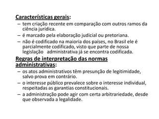 Características gerais:
– tem criação recente em comparação com outros ramos da
  ciência jurídica.
– é marcado pela elaboração judicial ou pretoriana.
– não é codificado na maioria dos países, no Brasil ele é
  parcialmente codificado, visto que parte de nossa
  legislação administrativa já se encontra codificada.
Regras de interpretação das normas
administrativas:
– os atos administrativos têm presunção de legitimidade,
  salvo prova em contrário.
– o interesse público prevalece sobre o interesse individual,
  respeitadas as garantias constitucionais.
– a administração pode agir com certa arbitrariedade, desde
  que observada a legalidade.
 