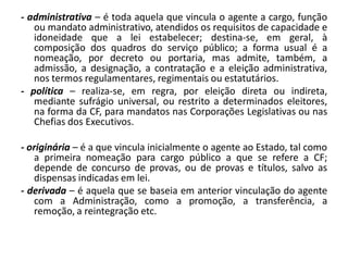 - administrativa – é toda aquela que vincula o agente a cargo, função
   ou mandato administrativo, atendidos os requisitos de capacidade e
   idoneidade que a lei estabelecer; destina-se, em geral, à
   composição dos quadros do serviço público; a forma usual é a
   nomeação, por decreto ou portaria, mas admite, também, a
   admissão, a designação, a contratação e a eleição administrativa,
   nos termos regulamentares, regimentais ou estatutários.
- política – realiza-se, em regra, por eleição direta ou indireta,
   mediante sufrágio universal, ou restrito a determinados eleitores,
   na forma da CF, para mandatos nas Corporações Legislativas ou nas
   Chefias dos Executivos.

- originária – é a que vincula inicialmente o agente ao Estado, tal como
   a primeira nomeação para cargo público a que se refere a CF;
   depende de concurso de provas, ou de provas e títulos, salvo as
   dispensas indicadas em lei.
- derivada – é aquela que se baseia em anterior vinculação do agente
   com a Administração, como a promoção, a transferência, a
   remoção, a reintegração etc.
 