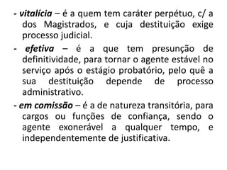 - vitalícia – é a quem tem caráter perpétuo, c/ a
   dos Magistrados, e cuja destituição exige
   processo judicial.
- efetiva – é a que tem presunção de
   definitividade, para tornar o agente estável no
   serviço após o estágio probatório, pelo quê a
   sua destituição depende de processo
   administrativo.
- em comissão – é a de natureza transitória, para
   cargos ou funções de confiança, sendo o
   agente exonerável a qualquer tempo, e
   independentemente de justificativa.
 