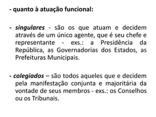 - quanto à atuação funcional:

- singulares - são os que atuam e decidem
  através de um único agente, que é seu chefe e
  representante - exs.: a Presidência da
  República, as Governadorias dos Estados, as
  Prefeituras Municipais.

- colegiados – são todos aqueles que e decidem
   pela manifestação conjunta e majoritária da
   vontade de seus membros - exs.: os Conselhos
   ou os Tribunais.
 
