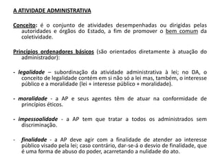 A ATIVIDADE ADMINISTRATIVA

Conceito: é o conjunto de atividades desempenhadas ou dirigidas pelas
   autoridades e órgãos do Estado, a fim de promover o bem comum da
   coletividade.

Princípios ordenadores básicos (são orientados diretamente à atuação do
   administrador):

- legalidade – subordinação da atividade administrativa à lei; no DA, o
    conceito de legalidade contém em si não só a lei mas, também, o interesse
    público e a moralidade (lei + interesse público + moralidade).

- moralidade - a AP e seus agentes têm de atuar na conformidade de
   princípios éticos.

- impessoalidade - a AP tem que tratar a todos os administrados sem
   discriminação.

-   finalidade - a AP deve agir com a finalidade de atender ao interesse
    público visado pela lei; caso contrário, dar-se-á o desvio de finalidade, que
    é uma forma de abuso do poder, acarretando a nulidade do ato.
 