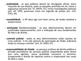 - publicidade - os atos públicos devem ter divulgação oficial, como
   requisito de sua eficácia, salvo as exceções previstas em lei, como a
   segurança nacional (art. 5º, XXVIII, CF), certas investigações policiais
   (art. 20, CPP), processos cíveis em segredo de justiça (art. 155,
   CPC), etc.

- razoabilidade - a AP deve agir com bom senso, de modo razoável e
   proporcional.

- motivação (fundamentação) - os atos administrativos devem ser
   justificados expressamente, com a indicação de seus fundamentos
   de fato e de direito.

- controle judicial - todos os atos administrativos estão sujeitos ao
   crivo judicial; "a lei não excluirá da apreciação do Poder Judiciário
   lesão ou ameaça a direito" (art. 5º, XXXV, CF).

- responsabilidade do Estado - as pessoas jurídicas de direito público e
    privado prestadoras de serviços público responderão pelos danos
    que seus agentes, nessa qualidade causarem a terceiros,
    assegurando o direito de regresso contra o responsável nos casos
    de dolo e culpa.
 