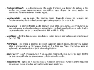 - indisponibilidade - a administração não pode transigir, ou deixar de aplicar a lei,
    senão nos casos expressamente permitidos; nem dispor de bens, verbas ou
    interesses fora dos estritos limites legais.

- continuidade - os sv púb. não podem parar, devendo manter-se sempre em
   funcionamento, dentro das formas e períodos próprios de prestação.

- autotutela - a administração pode corrigir seus atos, revogando os irregulares ou
    inoportunos e anulando os ilegais, respeitados os direitos adquiridos e indenizados
    os prejudicados, se for o caso (Súmulas 346 e 473 do STF).

- igualdade - dentro das mesmas condições, todos devem ser tratados de modo igual
    (art. 5º, CF).

- hierarquia - os órgão e agentes de nível superior podem rever, delegar ou avocar
    atos e atribuições; a hierarquia limita-se à esfera do Poder Executivo, não se
    aplicando a funções típicas judiciais ou legislativas.

- poder-dever - a AP, em regra, tem ñ só o poder, mas também o dever de agir, dentro
    de sua competência, de acordo com o determinado em lei.

- especialidade - aplica-se + às autarquias; ñ podem ter outras funções além daquelas
    p/ as quais foram criadas, salvo alteração legal posterior.
 