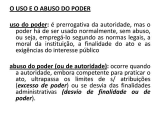 O USO E O ABUSO DO PODER

uso do poder: é prerrogativa da autoridade, mas o
  poder há de ser usado normalmente, sem abuso,
  ou seja, empregá-lo segundo as normas legais, a
  moral da instituição, a finalidade do ato e as
  exigências do interesse público

abuso do poder (ou de autoridade): ocorre quando
  a autoridade, embora competente para praticar o
  ato, ultrapassa os limites de s/ atribuições
  (excesso de poder) ou se desvia das finalidades
  administrativas (desvio de finalidade ou de
  poder).
 