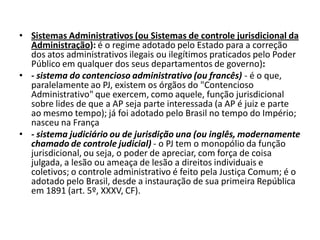 • Sistemas Administrativos (ou Sistemas de controle jurisdicional da
  Administração): é o regime adotado pelo Estado para a correção
  dos atos administrativos ilegais ou ilegítimos praticados pelo Poder
  Público em qualquer dos seus departamentos de governo):
• - sistema do contencioso administrativo (ou francês) - é o que,
  paralelamente ao PJ, existem os órgãos do "Contencioso
  Administrativo" que exercem, como aquele, função jurisdicional
  sobre lides de que a AP seja parte interessada (a AP é juiz e parte
  ao mesmo tempo); já foi adotado pelo Brasil no tempo do Império;
  nasceu na França
• - sistema judiciário ou de jurisdição una (ou inglês, modernamente
  chamado de controle judicial) - o PJ tem o monopólio da função
  jurisdicional, ou seja, o poder de apreciar, com força de coisa
  julgada, a lesão ou ameaça de lesão a direitos individuais e
  coletivos; o controle administrativo é feito pela Justiça Comum; é o
  adotado pelo Brasil, desde a instauração de sua primeira República
  em 1891 (art. 5º, XXXV, CF).
 