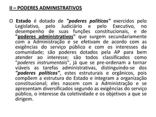 II – PODERES ADMINISTRATIVOS

O Estado é dotado de "poderes políticos" exercidos pelo
  Legislativo, pelo Judiciário e pelo Executivo, no
  desempenho de suas funções constitucionais, e de
  "poderes administrativos" que surgem secundariamente
  com a Administração e se efetivam de acordo com as
  exigências do serviço público e com os interesses da
  comunidade; são poderes dotados pela AP para bem
  atender ao interesse; são todos classificados como
  "poderes instrumentais", já que se pre-ordenam a tornar
  viáveis as tarefas administrativas, distinguindo-se dos
  "poderes políticos", estes estruturais e orgânicos, pois
  compõem a estrutura do Estado e integram a organização
  constitucional; eles nascem com a Administração e se
  apresentam diversificados segundo as exigências do serviço
  público, o interesse da coletividade e os objetivos a que se
  dirigem.
 